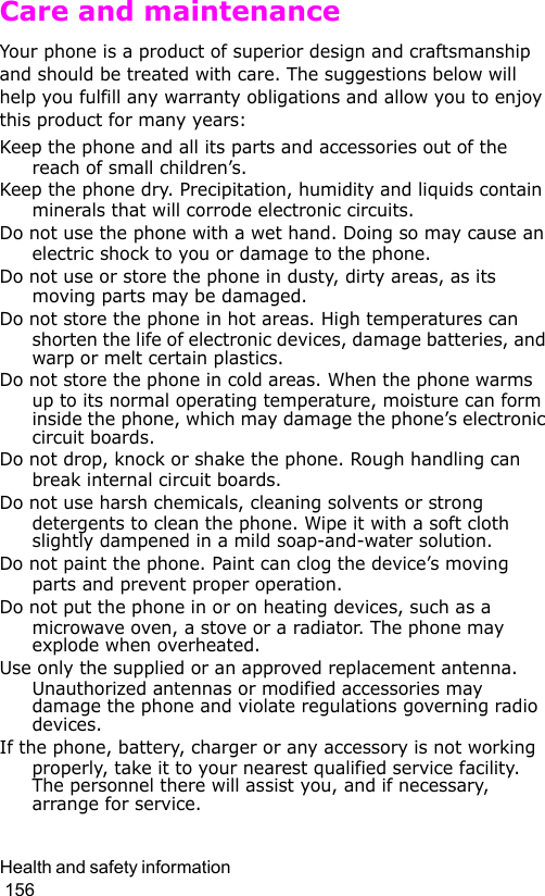 Health and safety information                                                                                        156Care and maintenanceYour phone is a product of superior design and craftsmanship and should be treated with care. The suggestions below will help you fulfill any warranty obligations and allow you to enjoy this product for many years:Keep the phone and all its parts and accessories out of the reach of small children’s.Keep the phone dry. Precipitation, humidity and liquids contain minerals that will corrode electronic circuits.Do not use the phone with a wet hand. Doing so may cause an electric shock to you or damage to the phone.Do not use or store the phone in dusty, dirty areas, as its moving parts may be damaged.Do not store the phone in hot areas. High temperatures can shorten the life of electronic devices, damage batteries, and warp or melt certain plastics.Do not store the phone in cold areas. When the phone warms up to its normal operating temperature, moisture can form inside the phone, which may damage the phone’s electronic circuit boards.Do not drop, knock or shake the phone. Rough handling can break internal circuit boards.Do not use harsh chemicals, cleaning solvents or strong detergents to clean the phone. Wipe it with a soft cloth slightly dampened in a mild soap-and-water solution.Do not paint the phone. Paint can clog the device’s moving parts and prevent proper operation.Do not put the phone in or on heating devices, such as a microwave oven, a stove or a radiator. The phone may explode when overheated.Use only the supplied or an approved replacement antenna. Unauthorized antennas or modified accessories may damage the phone and violate regulations governing radio devices.If the phone, battery, charger or any accessory is not working properly, take it to your nearest qualified service facility. The personnel there will assist you, and if necessary, arrange for service.
