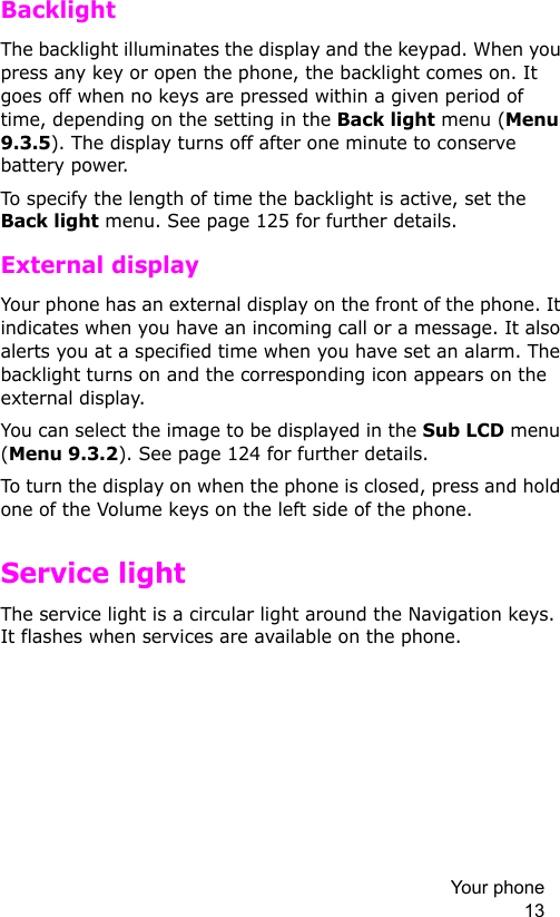 Your phone 13BacklightThe backlight illuminates the display and the keypad. When you press any key or open the phone, the backlight comes on. It goes off when no keys are pressed within a given period of time, depending on the setting in the Back light menu (Menu 9.3.5). The display turns off after one minute to conserve battery power.To specify the length of time the backlight is active, set the Back light menu. See page 125 for further details.External displayYour phone has an external display on the front of the phone. It indicates when you have an incoming call or a message. It also alerts you at a specified time when you have set an alarm. The backlight turns on and the corresponding icon appears on the external display.You can select the image to be displayed in the Sub LCD menu (Menu 9.3.2). See page 124 for further details.To turn the display on when the phone is closed, press and hold one of the Volume keys on the left side of the phone. Service lightThe service light is a circular light around the Navigation keys. It flashes when services are available on the phone.