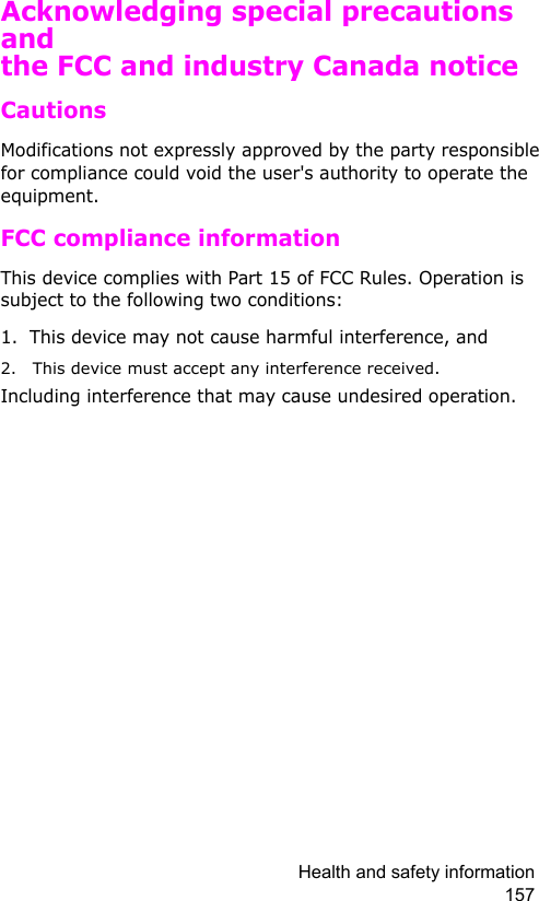 Health and safety information 157Acknowledging special precautions and the FCC and industry Canada noticeCautionsModifications not expressly approved by the party responsible for compliance could void the user&apos;s authority to operate the equipment.FCC compliance informationThis device complies with Part 15 of FCC Rules. Operation is subject to the following two conditions:1. This device may not cause harmful interference, and2. This device must accept any interference received.Including interference that may cause undesired operation.