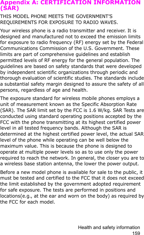 Health and safety information 159Appendix A: CERTIFICATION INFORMATION (SAR)THIS MODEL PHONE MEETS THE GOVERNMENT’S REQUIREMENTS FOR EXPOSURE TO RADIO WAVES.Your wireless phone is a radio transmitter and receiver. It is designed and manufactured not to exceed the emission limits for exposure to radio frequency (RF) energy set by the Federal Communications Commission of the U.S. Government. These limits are part of comprehensive guidelines and establish permitted levels of RF energy for the general population. The guidelines are based on safety standards that were developed by independent scientific organizations through periodic and thorough evaluation of scientific studies. The standards include a substantial safety margin designed to assure the safety of all persons, regardless of age and health.The exposure standard for wireless mobile phones employs a unit of measurement known as the Specific Absorption Rate (SAR). The SAR limit set by the FCC is 1.6 W/kg. SAR Tests are conducted using standard operating positions accepted by the FCC with the phone transmitting at its highest certified power level in all tested frequency bands. Although the SAR is determined at the highest certified power level, the actual SAR level of the phone while operating can be well below the maximum value. This is because the phone is designed to operate at multiple power levels so as to use only the power required to reach the network. In general, the closer you are to a wireless base station antenna, the lower the power output.Before a new model phone is available for sale to the public, it must be tested and certified to the FCC that it does not exceed the limit established by the government adopted requirement for safe exposure. The tests are performed in positions and locations(e.g., at the ear and worn on the body) as required by the FCC for each model.