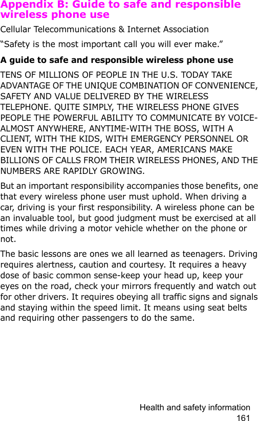 Health and safety information 161Appendix B: Guide to safe and responsible wireless phone useCellular Telecommunications &amp; Internet Association“Safety is the most important call you will ever make.”A guide to safe and responsible wireless phone useTENS OF MILLIONS OF PEOPLE IN THE U.S. TODAY TAKE ADVANTAGE OF THE UNIQUE COMBINATION OF CONVENIENCE, SAFETY AND VALUE DELIVERED BY THE WIRELESS TELEPHONE. QUITE SIMPLY, THE WIRELESS PHONE GIVES PEOPLE THE POWERFUL ABILITY TO COMMUNICATE BY VOICE-ALMOST ANYWHERE, ANYTIME-WITH THE BOSS, WITH A CLIENT, WITH THE KIDS, WITH EMERGENCY PERSONNEL OR EVEN WITH THE POLICE. EACH YEAR, AMERICANS MAKE BILLIONS OF CALLS FROM THEIR WIRELESS PHONES, AND THE NUMBERS ARE RAPIDLY GROWING.But an important responsibility accompanies those benefits, one that every wireless phone user must uphold. When driving a car, driving is your first responsibility. A wireless phone can be an invaluable tool, but good judgment must be exercised at all times while driving a motor vehicle whether on the phone or not.The basic lessons are ones we all learned as teenagers. Driving requires alertness, caution and courtesy. It requires a heavy dose of basic common sense-keep your head up, keep your eyes on the road, check your mirrors frequently and watch out for other drivers. It requires obeying all traffic signs and signals and staying within the speed limit. It means using seat belts and requiring other passengers to do the same. 