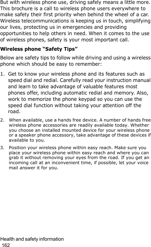Health and safety information                                                                                        162But with wireless phone use, driving safely means a little more. This brochure is a call to wireless phone users everywhere to make safety their first priority when behind the wheel of a car. Wireless telecommunications is keeping us in touch, simplifying our lives, protecting us in emergencies and providing opportunities to help others in need. When it comes to the use of wireless phones, safety is your most important call.Wireless phone “Safety Tips”Below are safety tips to follow while driving and using a wireless phone which should be easy to remember:1. Get to know your wireless phone and its features such as speed dial and redial. Carefully read your instruction manual and learn to take advantage of valuable features most phones offer, including automatic redial and memory. Also, work to memorize the phone keypad so you can use the speed dial function without taking your attention off the road.2. When available, use a hands free device. A number of hands free wireless phone accessories are readily available today. Whether you choose an installed mounted device for your wireless phone or a speaker phone accessory, take advantage of these devices if available to you.3. Position your wireless phone within easy reach. Make sure you place your wireless phone within easy reach and where you can grab it without removing your eyes from the road. If you get an incoming call at an inconvenient time, if possible, let your voice mail answer it for you.