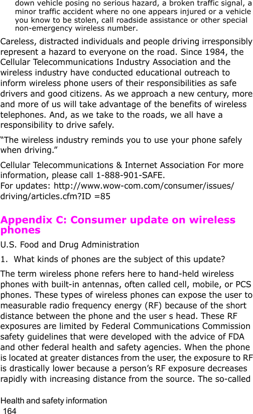 Health and safety information                                                                                        164down vehicle posing no serious hazard, a broken traffic signal, a minor traffic accident where no one appears injured or a vehicle you know to be stolen, call roadside assistance or other special non-emergency wireless number.Careless, distracted individuals and people driving irresponsibly represent a hazard to everyone on the road. Since 1984, the Cellular Telecommunications Industry Association and the wireless industry have conducted educational outreach to inform wireless phone users of their responsibilities as safe drivers and good citizens. As we approach a new century, more and more of us will take advantage of the benefits of wireless telephones. And, as we take to the roads, we all have a responsibility to drive safely.“The wireless industry reminds you to use your phone safely when driving.”Cellular Telecommunications &amp; Internet Association For more information, please call 1-888-901-SAFE.  For updates: http://www.wow-com.com/consumer/issues/driving/articles.cfm?ID =85Appendix C: Consumer update on wireless phonesU.S. Food and Drug Administration1. What kinds of phones are the subject of this update?The term wireless phone refers here to hand-held wireless phones with built-in antennas, often called cell, mobile, or PCS phones. These types of wireless phones can expose the user to measurable radio frequency energy (RF) because of the short distance between the phone and the user s head. These RF exposures are limited by Federal Communications Commission safety guidelines that were developed with the advice of FDA and other federal health and safety agencies. When the phone is located at greater distances from the user, the exposure to RF is drastically lower because a person’s RF exposure decreases rapidly with increasing distance from the source. The so-called 