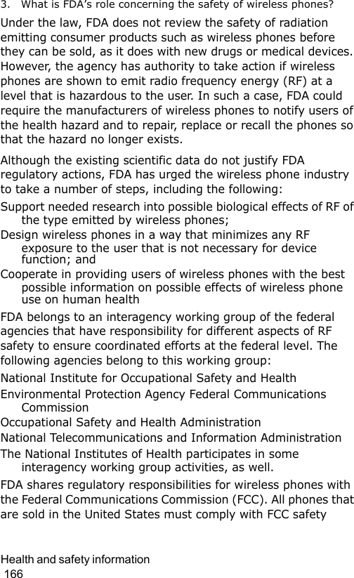 Health and safety information                                                                                        1663. What is FDA’s role concerning the safety of wireless phones?Under the law, FDA does not review the safety of radiation emitting consumer products such as wireless phones before they can be sold, as it does with new drugs or medical devices. However, the agency has authority to take action if wireless phones are shown to emit radio frequency energy (RF) at a level that is hazardous to the user. In such a case, FDA could require the manufacturers of wireless phones to notify users of the health hazard and to repair, replace or recall the phones so that the hazard no longer exists.Although the existing scientific data do not justify FDA regulatory actions, FDA has urged the wireless phone industry to take a number of steps, including the following:Support needed research into possible biological effects of RF of the type emitted by wireless phones;Design wireless phones in a way that minimizes any RF exposure to the user that is not necessary for device function; andCooperate in providing users of wireless phones with the best possible information on possible effects of wireless phone use on human healthFDA belongs to an interagency working group of the federal agencies that have responsibility for different aspects of RF safety to ensure coordinated efforts at the federal level. The following agencies belong to this working group:National Institute for Occupational Safety and HealthEnvironmental Protection Agency Federal Communications CommissionOccupational Safety and Health AdministrationNational Telecommunications and Information AdministrationThe National Institutes of Health participates in some interagency working group activities, as well.FDA shares regulatory responsibilities for wireless phones with the Federal Communications Commission (FCC). All phones that are sold in the United States must comply with FCC safety 
