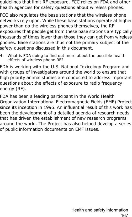 Health and safety information 167guidelines that limit RF exposure. FCC relies on FDA and other health agencies for safety questions about wireless phones.FCC also regulates the base stations that the wireless phone networks rely upon. While these base stations operate at higher power than do the wireless phones themselves, the RF exposures that people get from these base stations are typically thousands of times lower than those they can get from wireless phones. Base stations are thus not the primary subject of the safety questions discussed in this document.4. What is FDA doing to find out more about the possible health effects of wireless phone RF?FDA is working with the U.S. National Toxicology Program and with groups of investigators around the world to ensure that high priority animal studies are conducted to address important questions about the effects of exposure to radio frequency energy (RF).FDA has been a leading participant in the World Health Organization International Electromagnetic Fields (EMF) Project since its inception in 1996. An influential result of this work has been the development of a detailed agenda of research needs that has driven the establishment of new research programs around the world. The Project has also helped develop a series of public information documents on EMF issues.