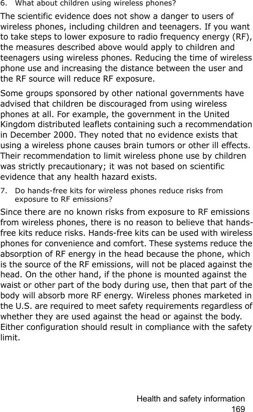 Health and safety information 1696. What about children using wireless phones?The scientific evidence does not show a danger to users of wireless phones, including children and teenagers. If you want to take steps to lower exposure to radio frequency energy (RF), the measures described above would apply to children and teenagers using wireless phones. Reducing the time of wireless phone use and increasing the distance between the user and the RF source will reduce RF exposure.Some groups sponsored by other national governments have advised that children be discouraged from using wireless phones at all. For example, the government in the United Kingdom distributed leaflets containing such a recommendation in December 2000. They noted that no evidence exists that using a wireless phone causes brain tumors or other ill effects. Their recommendation to limit wireless phone use by children was strictly precautionary; it was not based on scientific evidence that any health hazard exists.7. Do hands-free kits for wireless phones reduce risks from exposure to RF emissions?Since there are no known risks from exposure to RF emissions from wireless phones, there is no reason to believe that hands-free kits reduce risks. Hands-free kits can be used with wireless phones for convenience and comfort. These systems reduce the absorption of RF energy in the head because the phone, which is the source of the RF emissions, will not be placed against the head. On the other hand, if the phone is mounted against the waist or other part of the body during use, then that part of the body will absorb more RF energy. Wireless phones marketed in the U.S. are required to meet safety requirements regardless of whether they are used against the head or against the body. Either configuration should result in compliance with the safety limit.
