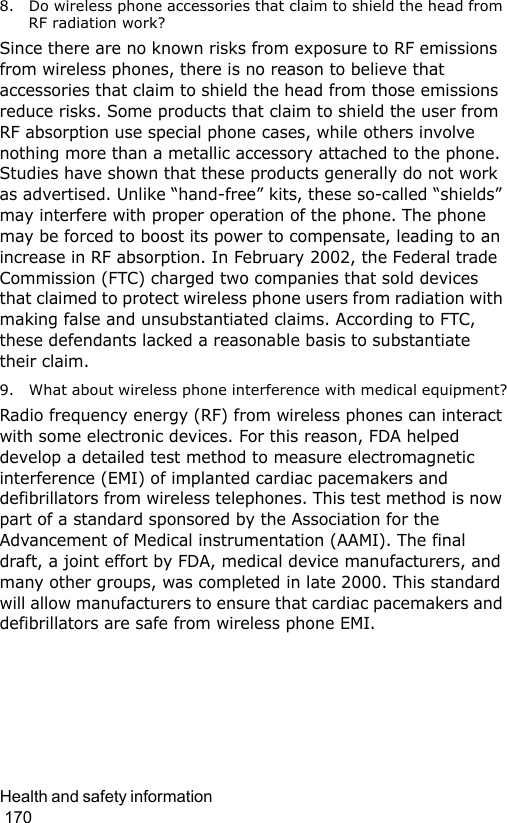 Health and safety information                                                                                        1708. Do wireless phone accessories that claim to shield the head from RF radiation work?Since there are no known risks from exposure to RF emissions from wireless phones, there is no reason to believe that accessories that claim to shield the head from those emissions reduce risks. Some products that claim to shield the user from RF absorption use special phone cases, while others involve nothing more than a metallic accessory attached to the phone. Studies have shown that these products generally do not work as advertised. Unlike “hand-free” kits, these so-called “shields” may interfere with proper operation of the phone. The phone may be forced to boost its power to compensate, leading to an increase in RF absorption. In February 2002, the Federal trade Commission (FTC) charged two companies that sold devices that claimed to protect wireless phone users from radiation with making false and unsubstantiated claims. According to FTC, these defendants lacked a reasonable basis to substantiate their claim.9. What about wireless phone interference with medical equipment?Radio frequency energy (RF) from wireless phones can interact with some electronic devices. For this reason, FDA helped develop a detailed test method to measure electromagnetic interference (EMI) of implanted cardiac pacemakers and defibrillators from wireless telephones. This test method is now part of a standard sponsored by the Association for the Advancement of Medical instrumentation (AAMI). The final draft, a joint effort by FDA, medical device manufacturers, and many other groups, was completed in late 2000. This standard will allow manufacturers to ensure that cardiac pacemakers and defibrillators are safe from wireless phone EMI.