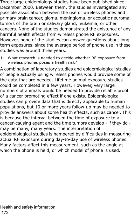 Health and safety information                                                                                        172Three large epidemiology studies have been published since December 2000. Between them, the studies investigated any possible association between the use of wireless phones and primary brain cancer, gioma, meningioma, or acoustic neuroma, tumors of the brain or salivary gland, leukemia, or other cancers. None of the studies demonstrated the existence of any harmful health effects from wireless phone RF exposures. However, none of the studies can answer questions about long-term exposures, since the average period of phone use in these studies was around three years.11. What research is needed to decide whether RF exposure from wireless phones poses a health risk?A combination of laboratory studies and epidemiological studies of people actually using wireless phones would provide some of the data that are needed. Lifetime animal exposure studies could be completed in a few years. However, very large numbers of animals would be needed to provide reliable proof of a cancer promoting effect if one exists. Epidemiological studies can provide data that is directly applicable to human populations, but 10 or more years follow-up may be needed to provide answers about some health effects, such as cancer. This is because the interval between the time of exposure to a cancer-causing agent and the time tumors develop - if they do - may be many, many years. The interpretation of epidemiological studies is hampered by difficulties in measuring actual RF exposure during day-to-day use of wireless phones. Many factors affect this measurement, such as the angle at which the phone is held, or which model of phone is used.