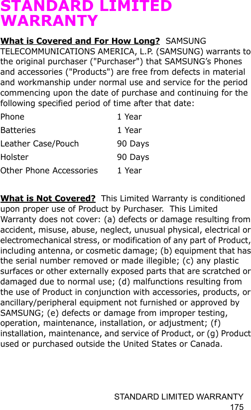 STANDARD LIMITED WARRANTY 175STANDARD LIMITED WARRANTYWhat is Covered and For How Long?  SAMSUNG TELECOMMUNICATIONS AMERICA, L.P. (SAMSUNG) warrants to the original purchaser (&quot;Purchaser&quot;) that SAMSUNG’s Phones and accessories (&quot;Products&quot;) are free from defects in material and workmanship under normal use and service for the period commencing upon the date of purchase and continuing for the following specified period of time after that date:Phone 1 YearBatteries 1 YearLeather Case/Pouch  90 Days Holster 90 DaysOther Phone Accessories  1 YearWhat is Not Covered?  This Limited Warranty is conditioned upon proper use of Product by Purchaser.  This Limited Warranty does not cover: (a) defects or damage resulting from accident, misuse, abuse, neglect, unusual physical, electrical or electromechanical stress, or modification of any part of Product, including antenna, or cosmetic damage; (b) equipment that has the serial number removed or made illegible; (c) any plastic surfaces or other externally exposed parts that are scratched or damaged due to normal use; (d) malfunctions resulting from the use of Product in conjunction with accessories, products, or ancillary/peripheral equipment not furnished or approved by SAMSUNG; (e) defects or damage from improper testing, operation, maintenance, installation, or adjustment; (f) installation, maintenance, and service of Product, or (g) Product used or purchased outside the United States or Canada.  