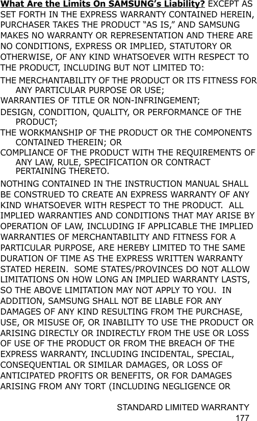 STANDARD LIMITED WARRANTY 177What Are the Limits On SAMSUNG’s Liability? EXCEPT AS SET FORTH IN THE EXPRESS WARRANTY CONTAINED HEREIN, PURCHASER TAKES THE PRODUCT “AS IS,” AND SAMSUNG MAKES NO WARRANTY OR REPRESENTATION AND THERE ARE NO CONDITIONS, EXPRESS OR IMPLIED, STATUTORY OR OTHERWISE, OF ANY KIND WHATSOEVER WITH RESPECT TO THE PRODUCT, INCLUDING BUT NOT LIMITED TO:THE MERCHANTABILITY OF THE PRODUCT OR ITS FITNESS FOR ANY PARTICULAR PURPOSE OR USE;WARRANTIES OF TITLE OR NON-INFRINGEMENT;DESIGN, CONDITION, QUALITY, OR PERFORMANCE OF THE PRODUCT;THE WORKMANSHIP OF THE PRODUCT OR THE COMPONENTS CONTAINED THEREIN; ORCOMPLIANCE OF THE PRODUCT WITH THE REQUIREMENTS OF ANY LAW, RULE, SPECIFICATION OR CONTRACT PERTAINING THERETO.  NOTHING CONTAINED IN THE INSTRUCTION MANUAL SHALL BE CONSTRUED TO CREATE AN EXPRESS WARRANTY OF ANY KIND WHATSOEVER WITH RESPECT TO THE PRODUCT.  ALL IMPLIED WARRANTIES AND CONDITIONS THAT MAY ARISE BY OPERATION OF LAW, INCLUDING IF APPLICABLE THE IMPLIED WARRANTIES OF MERCHANTABILITY AND FITNESS FOR A PARTICULAR PURPOSE, ARE HEREBY LIMITED TO THE SAME DURATION OF TIME AS THE EXPRESS WRITTEN WARRANTY STATED HEREIN.  SOME STATES/PROVINCES DO NOT ALLOW LIMITATIONS ON HOW LONG AN IMPLIED WARRANTY LASTS, SO THE ABOVE LIMITATION MAY NOT APPLY TO YOU.  IN ADDITION, SAMSUNG SHALL NOT BE LIABLE FOR ANY DAMAGES OF ANY KIND RESULTING FROM THE PURCHASE, USE, OR MISUSE OF, OR INABILITY TO USE THE PRODUCT OR ARISING DIRECTLY OR INDIRECTLY FROM THE USE OR LOSS OF USE OF THE PRODUCT OR FROM THE BREACH OF THE EXPRESS WARRANTY, INCLUDING INCIDENTAL, SPECIAL, CONSEQUENTIAL OR SIMILAR DAMAGES, OR LOSS OF ANTICIPATED PROFITS OR BENEFITS, OR FOR DAMAGES ARISING FROM ANY TORT (INCLUDING NEGLIGENCE OR 