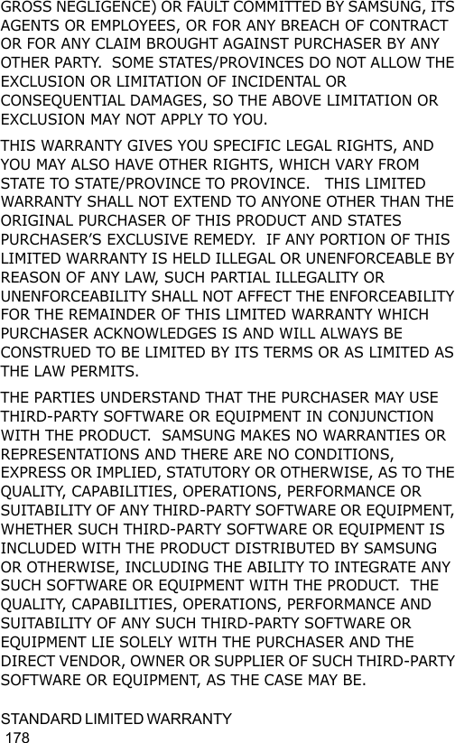 STANDARD  LIMIT E D  WAR R A N T Y                                                                                         178GROSS NEGLIGENCE) OR FAULT COMMITTED BY SAMSUNG, ITS AGENTS OR EMPLOYEES, OR FOR ANY BREACH OF CONTRACT OR FOR ANY CLAIM BROUGHT AGAINST PURCHASER BY ANY OTHER PARTY.  SOME STATES/PROVINCES DO NOT ALLOW THE EXCLUSION OR LIMITATION OF INCIDENTAL OR CONSEQUENTIAL DAMAGES, SO THE ABOVE LIMITATION OR EXCLUSION MAY NOT APPLY TO YOU.  THIS WARRANTY GIVES YOU SPECIFIC LEGAL RIGHTS, AND YOU MAY ALSO HAVE OTHER RIGHTS, WHICH VARY FROM STATE TO STATE/PROVINCE TO PROVINCE.   THIS LIMITED WARRANTY SHALL NOT EXTEND TO ANYONE OTHER THAN THE ORIGINAL PURCHASER OF THIS PRODUCT AND STATES PURCHASER’S EXCLUSIVE REMEDY.  IF ANY PORTION OF THIS LIMITED WARRANTY IS HELD ILLEGAL OR UNENFORCEABLE BY REASON OF ANY LAW, SUCH PARTIAL ILLEGALITY OR UNENFORCEABILITY SHALL NOT AFFECT THE ENFORCEABILITY FOR THE REMAINDER OF THIS LIMITED WARRANTY WHICH PURCHASER ACKNOWLEDGES IS AND WILL ALWAYS BE CONSTRUED TO BE LIMITED BY ITS TERMS OR AS LIMITED AS THE LAW PERMITS.THE PARTIES UNDERSTAND THAT THE PURCHASER MAY USE THIRD-PARTY SOFTWARE OR EQUIPMENT IN CONJUNCTION WITH THE PRODUCT.  SAMSUNG MAKES NO WARRANTIES OR REPRESENTATIONS AND THERE ARE NO CONDITIONS, EXPRESS OR IMPLIED, STATUTORY OR OTHERWISE, AS TO THE QUALITY, CAPABILITIES, OPERATIONS, PERFORMANCE OR SUITABILITY OF ANY THIRD-PARTY SOFTWARE OR EQUIPMENT, WHETHER SUCH THIRD-PARTY SOFTWARE OR EQUIPMENT IS INCLUDED WITH THE PRODUCT DISTRIBUTED BY SAMSUNG OR OTHERWISE, INCLUDING THE ABILITY TO INTEGRATE ANY SUCH SOFTWARE OR EQUIPMENT WITH THE PRODUCT.  THE QUALITY, CAPABILITIES, OPERATIONS, PERFORMANCE AND SUITABILITY OF ANY SUCH THIRD-PARTY SOFTWARE OR EQUIPMENT LIE SOLELY WITH THE PURCHASER AND THE DIRECT VENDOR, OWNER OR SUPPLIER OF SUCH THIRD-PARTY SOFTWARE OR EQUIPMENT, AS THE CASE MAY BE.
