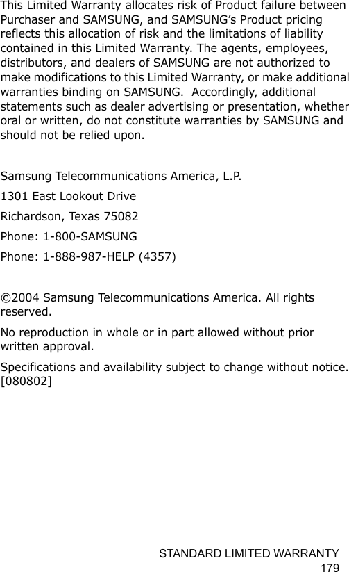 STANDARD LIMITED WARRANTY 179This Limited Warranty allocates risk of Product failure between Purchaser and SAMSUNG, and SAMSUNG’s Product pricing reflects this allocation of risk and the limitations of liability contained in this Limited Warranty. The agents, employees, distributors, and dealers of SAMSUNG are not authorized to make modifications to this Limited Warranty, or make additional warranties binding on SAMSUNG.  Accordingly, additional statements such as dealer advertising or presentation, whether oral or written, do not constitute warranties by SAMSUNG and should not be relied upon.Samsung Telecommunications America, L.P.1301 East Lookout DriveRichardson, Texas 75082Phone: 1-800-SAMSUNGPhone: 1-888-987-HELP (4357) ©2004 Samsung Telecommunications America. All rights reserved.No reproduction in whole or in part allowed without prior written approval.Specifications and availability subject to change without notice. [080802]