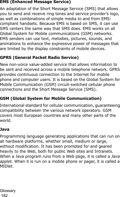 Glossary                                                                                        182EMS (Enhanced Message Service)An adaptation of the Short Message Service (SMS) that allows you to send and receive ring tones and service provider’s logo, as well as combinations of simple media to and from EMS-compliant handsets. Because EMS is based on SMS, it can use SMS centers the same way that SMS does. EMS works on all Global System for Mobile communications (GSM) networks. EMS senders can use text, melodies, pictures, sounds, and animations to enhance the expressive power of messages that are limited by the display constraints of mobile devices.GPRS (General Packet Radio Service)New non-voice value-added service that allows information to be sent and received across a mobile telephone network. GPRS provides continuous connection to the Internet for mobile phone and computer users. It is based on the Global System for Mobile Communication (GSM) circuit-switched cellular phone connections and the Short Message Service (SMS).GSM (Global System for Mobile Communication)International standard for cellular communication, guaranteeing compatibility between the various network operators. GSM covers most European countries and many other parts of the world.JavaProgramming language generating applications that can run on all hardware platforms, whether small, medium or large, without modification. It has been promoted for and geared heavily to the Web, both for public Web sites and Intranets. When a Java program runs from a Web page, it is called a Java applet. When it is run on a mobile phone or pager, it is called a MIDlet.