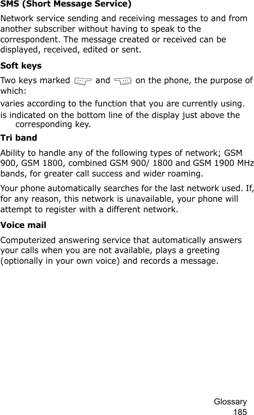 Glossary 185SMS (Short Message Service)Network service sending and receiving messages to and from another subscriber without having to speak to the correspondent. The message created or received can be displayed, received, edited or sent.Soft keysTwo keys  m arked  and   on the phone, the purpose of which:varies according to the function that you are currently using.is indicated on the bottom line of the display just above the corresponding key.Tri bandAbility to handle any of the following types of network; GSM 900, GSM 1800, combined GSM 900/ 1800 and GSM 1900 MHz bands, for greater call success and wider roaming.Your phone automatically searches for the last network used. If, for any reason, this network is unavailable, your phone will attempt to register with a different network. Voice mailComputerized answering service that automatically answers your calls when you are not available, plays a greeting (optionally in your own voice) and records a message.