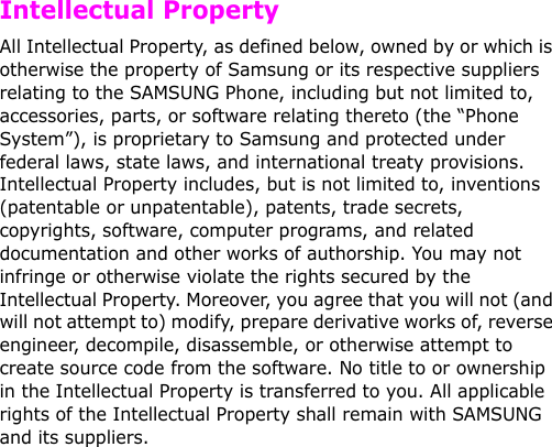   Intellectual PropertyAll Intellectual Property, as defined below, owned by or which is otherwise the property of Samsung or its respective suppliers relating to the SAMSUNG Phone, including but not limited to, accessories, parts, or software relating thereto (the “Phone System”), is proprietary to Samsung and protected under federal laws, state laws, and international treaty provisions. Intellectual Property includes, but is not limited to, inventions (patentable or unpatentable), patents, trade secrets, copyrights, software, computer programs, and related documentation and other works of authorship. You may not infringe or otherwise violate the rights secured by the Intellectual Property. Moreover, you agree that you will not (and will not attempt to) modify, prepare derivative works of, reverse engineer, decompile, disassemble, or otherwise attempt to create source code from the software. No title to or ownership in the Intellectual Property is transferred to you. All applicable rights of the Intellectual Property shall remain with SAMSUNG and its suppliers.