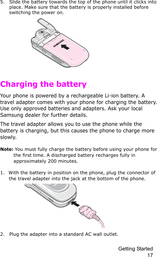 Getting Started 175. Slide the battery towards the top of the phone until it clicks into place. Make sure that the battery is properly installed before switching the power on. Charging the batteryYour phone is powered by a rechargeable Li-ion battery. A travel adapter comes with your phone for charging the battery. Use only approved batteries and adapters. Ask your local Samsung dealer for further details.The travel adapter allows you to use the phone while the battery is charging, but this causes the phone to charge more slowly. Note: You must fully charge the battery before using your phone for the first time. A discharged battery recharges fully in approximately 200 minutes.1. With the battery in position on the phone, plug the connector of the travel adapter into the jack at the bottom of the phone. 2. Plug the adapter into a standard AC wall outlet.