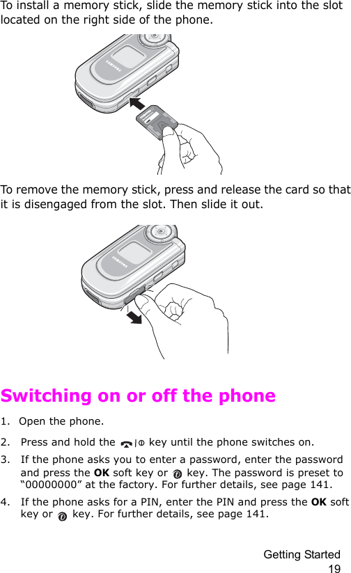 Getting Started 19To install a memory stick, slide the memory stick into the slot located on the right side of the phone.To remove the memory stick, press and release the card so that it is disengaged from the slot. Then slide it out.Switching on or off the phone1. Open the phone.2. Press and hold the   key until the phone switches on.3. If the phone asks you to enter a password, enter the password and press the OK soft key or  key. The password is preset to “00000000” at the factory. For further details, see page 141.4. If the phone asks for a PIN, enter the PIN and press the OK soft key or  key. For further details, see page 141.