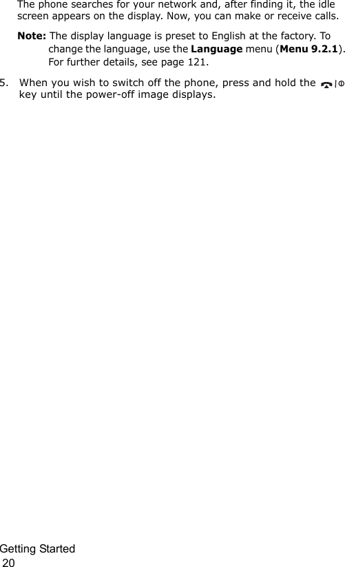 Getting Started                                                                                        20The phone searches for your network and, after finding it, the idle screen appears on the display. Now, you can make or receive calls.Note: The display language is preset to English at the factory. To change the language, use the Language menu (Menu 9.2.1). For further details, see page 121.5. When you wish to switch off the phone, press and hold the   key until the power-off image displays.