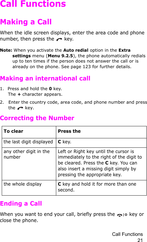 Call Functions 21Call FunctionsMaking a CallWhen the idle screen displays, enter the area code and phone number, then press the   key.Note: When you activate the Auto redial option in the Extra settings menu (Menu 9.2.5), the phone automatically redials up to ten times if the person does not answer the call or is already on the phone. See page 123 for further details.Making an international call1. Press and hold the 0 key.  The + character appears.2. Enter the country code, area code, and phone number and press the  key.Correcting the NumberEnding a CallWhen you want to end your call, briefly press the   key or close the phone.To clear Press thethe last digit displayedC key. any other digit in the numberLeft or Right key until the cursor is immediately to the right of the digit to be cleared. Press the C key. You can also insert a missing digit simply by pressing the appropriate key.the whole displayC key and hold it for more than one second.