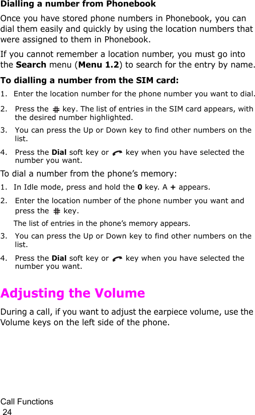 Call Functions                                                                                        24Dialling a number from PhonebookOnce you have stored phone numbers in Phonebook, you can dial them easily and quickly by using the location numbers that were assigned to them in Phonebook. If you cannot remember a location number, you must go into the Search menu (Menu 1.2) to search for the entry by name.To dialling a number from the SIM card:1. Enter the location number for the phone number you want to dial.2. Press the   key. The list of entries in the SIM card appears, with the desired number highlighted.3. You can press the Up or Down key to find other numbers on the list.4. Press the Dial soft key or   key when you have selected the number you want.To dial a number from the phone’s memory:1. In Idle mode, press and hold the 0 key. A + appears.2. Enter the location number of the phone number you want and press the   key. The list of entries in the phone’s memory appears.3. You can press the Up or Down key to find other numbers on the list.4. Press the Dial soft key or   key when you have selected the number you want.Adjusting the VolumeDuring a call, if you want to adjust the earpiece volume, use the Volume keys on the left side of the phone. 