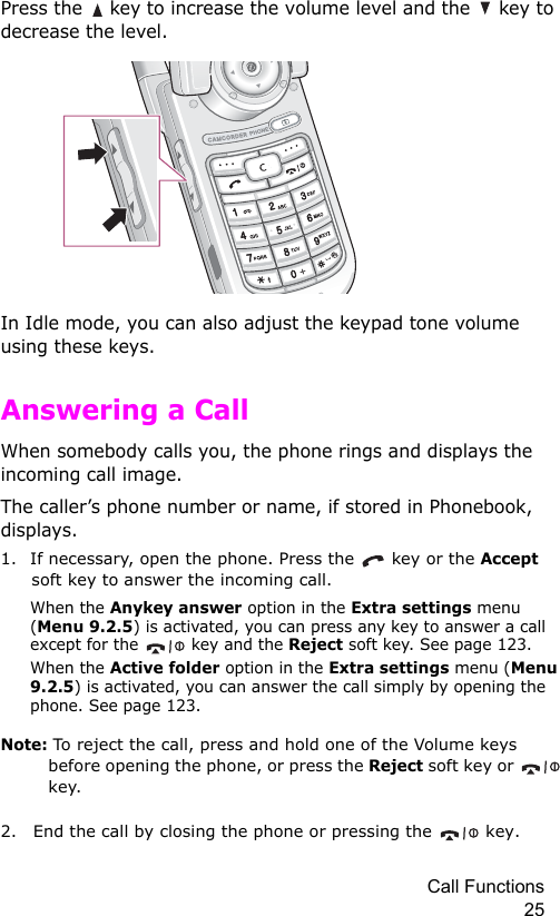Call Functions 25Press the   key to increase the volume level and the   key to decrease the level.In Idle mode, you can also adjust the keypad tone volume using these keys.Answering a CallWhen somebody calls you, the phone rings and displays the incoming call image.The caller’s phone number or name, if stored in Phonebook, displays. 1. If necessary, open the phone. Press the   key or the Accept soft key to answer the incoming call.When the Anykey answer option in the Extra settings menu (Menu 9.2.5) is activated, you can press any key to answer a call except for the   key and the Reject soft key. See page 123.When the Active folder option in the Extra settings menu (Menu 9.2.5) is activated, you can answer the call simply by opening the phone. See page 123.Note: To reject the call, press and hold one of the Volume keys before opening the phone, or press the Reject soft key or   key. 2. End the call by closing the phone or pressing the   key.