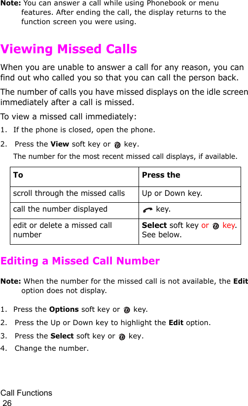 Call Functions                                                                                        26Note: You can answer a call while using Phonebook or menu features. After ending the call, the display returns to the function screen you were using.Viewing Missed CallsWhen you are unable to answer a call for any reason, you can find out who called you so that you can call the person back. The number of calls you have missed displays on the idle screen immediately after a call is missed.To view a missed call immediately:1. If the phone is closed, open the phone.2. Press the View soft key or   key.The number for the most recent missed call displays, if available.Editing a Missed Call NumberNote: When the number for the missed call is not available, the Edit option does not display.1. Press the Options soft key or  key.2. Press the Up or Down key to highlight the Edit option.3. Press the Select soft key or   key.4. Change the number.To Press thescroll through the missed calls Up or Down key.call the number displayed  key.edit or delete a missed call numberSelect soft key or   key. See below.