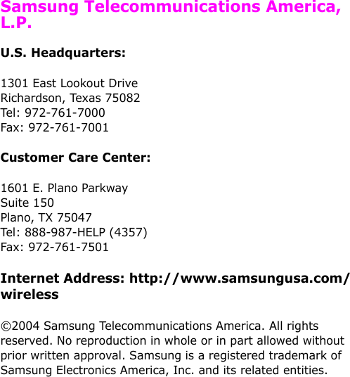   Samsung Telecommunications America, L.P.U.S. Headquarters:1301 East Lookout Drive Richardson, Texas 75082 Tel: 972-761-7000 Fax: 972-761-7001Customer Care Center:1601 E. Plano Parkway Suite 150 Plano, TX 75047 Tel: 888-987-HELP (4357) Fax: 972-761-7501Internet Address: http://www.samsungusa.com/wireless©2004 Samsung Telecommunications America. All rights reserved. No reproduction in whole or in part allowed without prior written approval. Samsung is a registered trademark of Samsung Electronics America, Inc. and its related entities.
