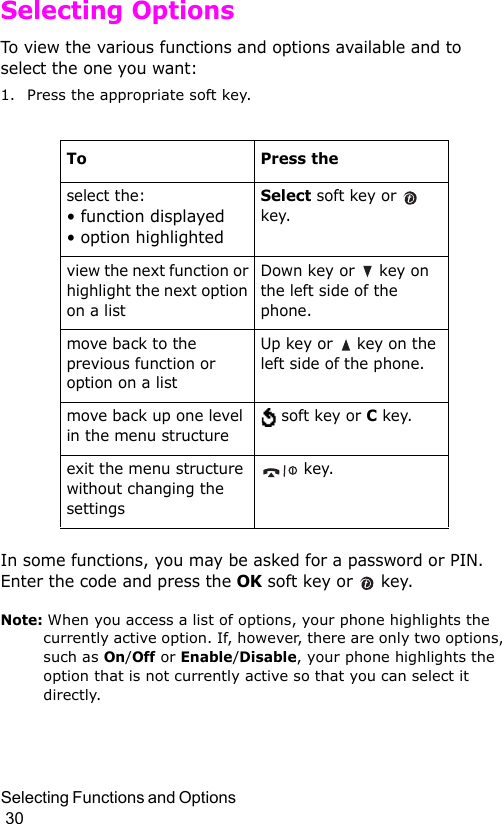 Selecting Functions and Options                                                                                        30Selecting OptionsTo view the various functions and options available and to select the one you want: 1. Press the appropriate soft key.In some functions, you may be asked for a password or PIN. Enter the code and press the OK soft key or   key.Note: When you access a list of options, your phone highlights the currently active option. If, however, there are only two options, such as On/Off or Enable/Disable, your phone highlights the option that is not currently active so that you can select it directly.To Press theselect the:• function displayed • option highlightedSelect soft key or   key. view the next function or highlight the next option on a listDown key or   key on the left side of the phone. move back to the previous function or option on a listUp key or   key on the left side of the phone. move back up one level in the menu structure soft key or C key.exit the menu structure without changing the settings key.