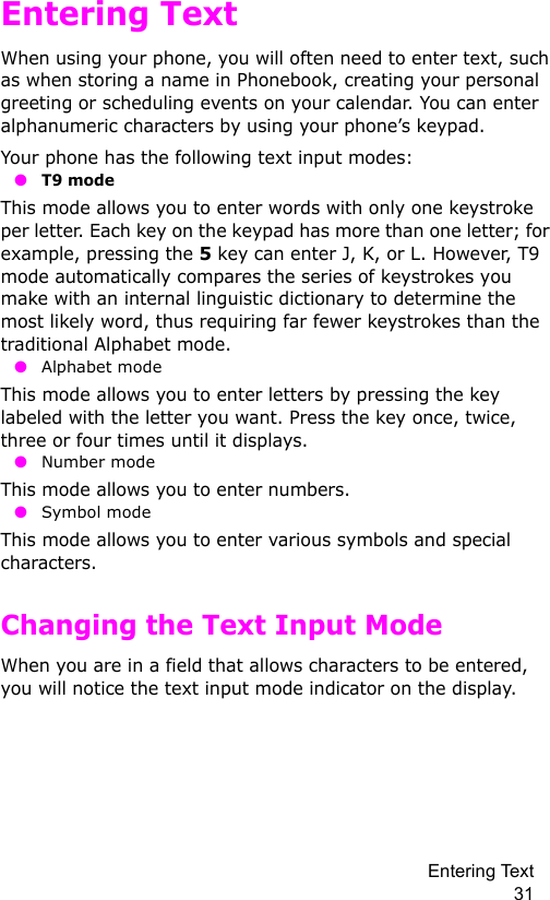 Entering Text 31Entering TextWhen using your phone, you will often need to enter text, such as when storing a name in Phonebook, creating your personal greeting or scheduling events on your calendar. You can enter alphanumeric characters by using your phone’s keypad.Your phone has the following text input modes: ●T9 modeThis mode allows you to enter words with only one keystroke per letter. Each key on the keypad has more than one letter; for example, pressing the 5 key can enter J, K, or L. However, T9 mode automatically compares the series of keystrokes you make with an internal linguistic dictionary to determine the most likely word, thus requiring far fewer keystrokes than the traditional Alphabet mode. ● Alphabet modeThis mode allows you to enter letters by pressing the key labeled with the letter you want. Press the key once, twice, three or four times until it displays. ● Number modeThis mode allows you to enter numbers. ● Symbol modeThis mode allows you to enter various symbols and special characters. Changing the Text Input ModeWhen you are in a field that allows characters to be entered, you will notice the text input mode indicator on the display.