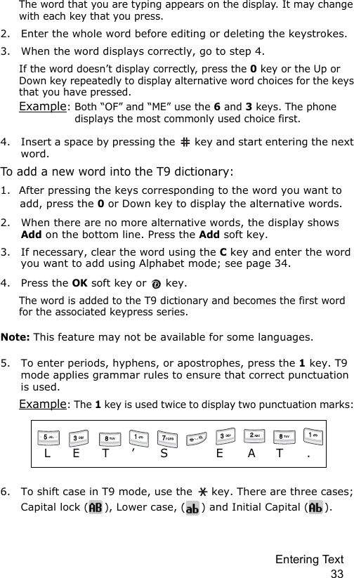 Entering Text 33The word that you are typing appears on the display. It may change with each key that you press.2. Enter the whole word before editing or deleting the keystrokes.3. When the word displays correctly, go to step 4. If the word doesn’t display correctly, press the 0 key or the Up or Down key repeatedly to display alternative word choices for the keys that you have pressed.Example: Both “OF” and “ME” use the 6 and 3 keys. The phone displays the most commonly used choice first.4. Insert a space by pressing the   key and start entering the next word.To add a new word into the T9 dictionary:1. After pressing the keys corresponding to the word you want to add, press the 0 or Down key to display the alternative words.2. When there are no more alternative words, the display shows Add on the bottom line. Press the Add soft key.3. If necessary, clear the word using the C key and enter the word you want to add using Alphabet mode; see page 34.4. Press the OK soft key or   key.The word is added to the T9 dictionary and becomes the first word for the associated keypress series.Note: This feature may not be available for some languages.5. To enter periods, hyphens, or apostrophes, press the 1 key. T9 mode applies grammar rules to ensure that correct punctuation is used. Example: The 1 key is used twice to display two punctuation marks: 6. To shift case in T9 mode, use the   key. There are three cases; Capital lock ( ), Lower case, ( ) and Initial Capital ( ).                   L   E     T      ’       S             E      A      T      .