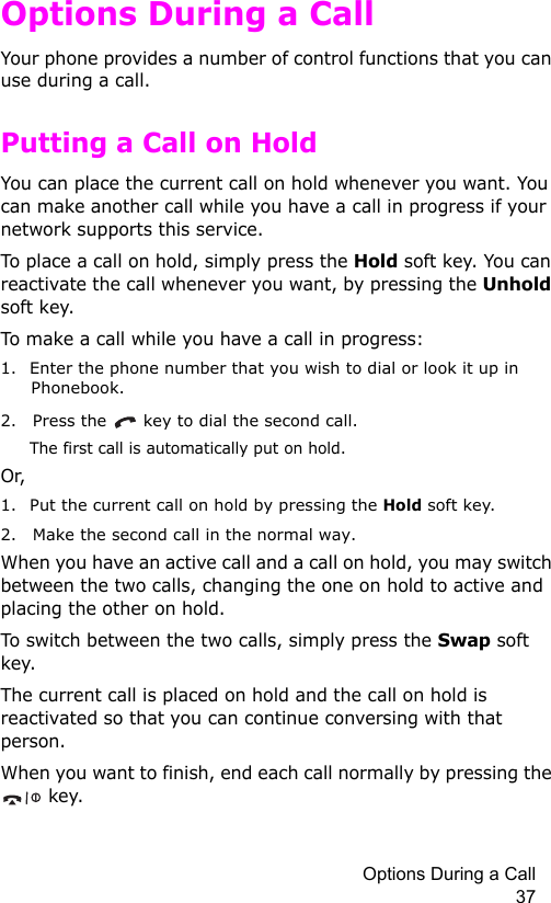 Options During a Call 37Options During a CallYour phone provides a number of control functions that you can use during a call.Putting a Call on HoldYou can place the current call on hold whenever you want. You can make another call while you have a call in progress if your network supports this service. To place a call on hold, simply press the Hold soft key. You can reactivate the call whenever you want, by pressing the Unhold soft key.To make a call while you have a call in progress:1. Enter the phone number that you wish to dial or look it up in Phonebook.2. Press the   key to dial the second call. The first call is automatically put on hold.Or, 1. Put the current call on hold by pressing the Hold soft key.2. Make the second call in the normal way.When you have an active call and a call on hold, you may switch between the two calls, changing the one on hold to active and placing the other on hold. To switch between the two calls, simply press the Swap soft key.The current call is placed on hold and the call on hold is reactivated so that you can continue conversing with that person.When you want to finish, end each call normally by pressing the  key.