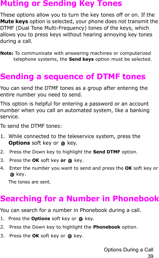 Options During a Call 39Muting or Sending Key TonesThese options allow you to turn the key tones off or on. If the Mute keys option is selected, your phone does not transmit the DTMF (Dual Tone Multi-Frequency) tones of the keys, which allows you to press keys without hearing annoying key tones during a call.Note: To communicate with answering machines or computerized telephone systems, the Send keys option must be selected.Sending a sequence of DTMF tonesYou can send the DTMF tones as a group after entering the entire number you need to send.This option is helpful for entering a password or an account number when you call an automated system, like a banking service.To send the DTMF tones:1. While connected to the teleservice system, press the Options soft key or   key.2. Press the Down key to highlight the Send DTMF option.3. Press the OK soft key or  key.4. Enter the number you want to send and press the OK soft key or  key.The tones are sent.Searching for a Number in PhonebookYou can search for a number in Phonebook during a call.1. Press the Options soft key or  key.2. Press the Down key to highlight the Phonebook option.3. Press the OK soft key or   key.