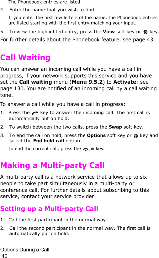 Options During a Call                                                                                        40The Phonebook entries are listed.4. Enter the name that you wish to find.If you enter the first few letters of the name, the Phonebook entries are listed starting with the first entry matching your input.5. To view the highlighted entry, press the View soft key or  key.For further details about the Phonebook feature, see page 43.Call WaitingYou can answer an incoming call while you have a call in progress, if your network supports this service and you have set the Call waiting menu (Menu 9.5.2) to Activate; see page 130. You are notified of an incoming call by a call waiting tone.To answer a call while you have a call in progress:1. Press the   key to answer the incoming call. The first call is automatically put on hold.2. To switch between the two calls, press the Swap soft key.3. To end the call on hold, press the Options soft key or   key and select the End held call option.To end the current call, press the   key.Making a Multi-party CallA multi-party call is a network service that allows up to six people to take part simultaneously in a multi-party or conference call. For further details about subscribing to this service, contact your service provider.Setting up a Multi-party Call1. Call the first participant in the normal way.2. Call the second participant in the normal way. The first call is automatically put on hold.