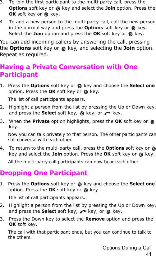 Options During a Call 413. To join the first participant to the multi-party call, press the Options soft key or  key and select the Join option. Press the OK soft key or  key.4. To add a new person to the multi-party call, call the new person in the normal way and press the Options soft key or  key. Select the Join option and press the OK soft key or   key.You can add incoming callers by answering the call, pressing the Options soft key or   key, and selecting the Join option. Repeat as required.Having a Private Conversation with One Participant1. Press the Options soft key or   key and choose the Select one option. Press the OK soft key or  key.The list of call participants appears.2. Highlight a person from the list by pressing the Up or Down key, and press the Select soft key,  key, or   key.3. When the Private option highlights, press the OK soft key or  key.Now you can talk privately to that person. The other participants can still converse with each other.4. To return to the multi-party call, press the Options soft key or  key and select the Join option. Press the OK soft key or  key.All the multi-party call participants can now hear each other.Dropping One Participant1. Press the Options soft key or   key and choose the Select one option. Press the OK soft key or  key.The list of call participants appears.2. Highlight a person from the list by pressing the Up or Down key, and press the Select soft key,   key, or   key.3. Press the Down key to select the Remove option and press the OK soft key. The call with that participant ends, but you can continue to talk to the others.