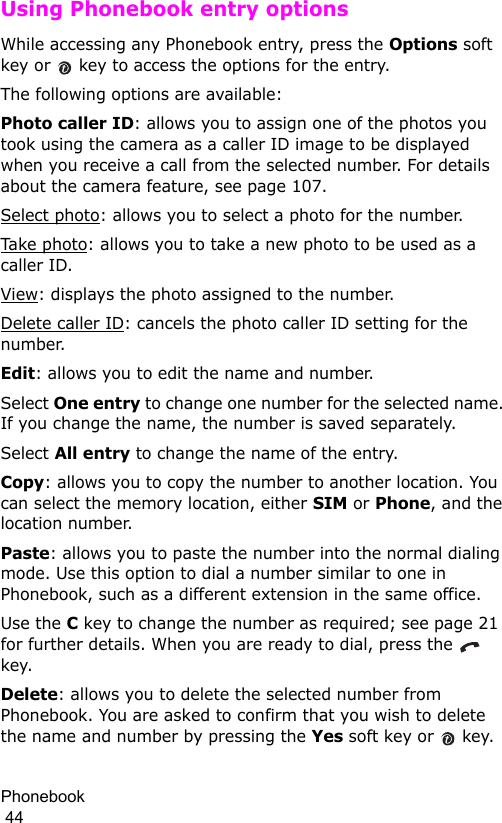 Phonebook                                                                                        44Using Phonebook entry optionsWhile accessing any Phonebook entry, press the Options soft key or   key to access the options for the entry.The following options are available:Photo caller ID: allows you to assign one of the photos you took using the camera as a caller ID image to be displayed when you receive a call from the selected number. For details about the camera feature, see page 107. Select photo: allows you to select a photo for the number.Take  p h ot o : allows you to take a new photo to be used as a caller ID.View: displays the photo assigned to the number.Delete caller ID: cancels the photo caller ID setting for the number.Edit: allows you to edit the name and number.Select One entry to change one number for the selected name. If you change the name, the number is saved separately.Select All entry to change the name of the entry.Copy: allows you to copy the number to another location. You can select the memory location, either SIM or Phone, and the location number.Paste: allows you to paste the number into the normal dialing mode. Use this option to dial a number similar to one in Phonebook, such as a different extension in the same office.Use the C key to change the number as required; see page 21 for further details. When you are ready to dial, press the   key.Delete: allows you to delete the selected number from Phonebook. You are asked to confirm that you wish to delete the name and number by pressing the Yes soft key or   key.