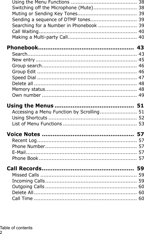 Table of contents 2Using the Menu Functions ......................................... 38Switching off the Microphone (Mute)........................... 38Muting or Sending Key Tones..................................... 39Sending a sequence of DTMF tones............................. 39Searching for a Number in Phonebook ........................ 39Call Waiting............................................................. 40Making a Multi-party Call........................................... 40Phonebook.....................................................  43Search.................................................................... 43New entry ............................................................... 45Group search........................................................... 46Group Edit .............................................................. 46Speed Dial .............................................................. 47Delete all ................................................................ 48Memory status......................................................... 48Own number ........................................................... 49Using the Menus ............................................  51Accessing a Menu Function by Scrolling....................... 51Using Shortcuts ....................................................... 52List of Menu Functions .............................................. 53Voice Notes ...................................................  57Recent Log.............................................................. 57Phone Number......................................................... 57E-Mail..................................................................... 57Phone Book............................................................. 57Call Records...................................................  59Missed Calls ............................................................ 59Incoming Calls......................................................... 59Outgoing Calls ......................................................... 60Delete All ................................................................ 60Call Time ................................................................ 60