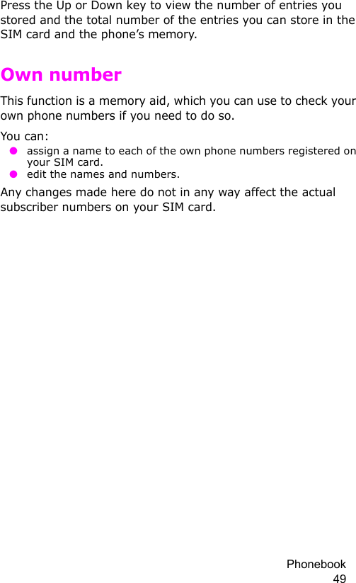 Phonebook 49Press the Up or Down key to view the number of entries you stored and the total number of the entries you can store in the SIM card and the phone’s memory.Own numberThis function is a memory aid, which you can use to check your own phone numbers if you need to do so.You can: ● assign a name to each of the own phone numbers registered on your SIM card. ● edit the names and numbers.Any changes made here do not in any way affect the actual subscriber numbers on your SIM card.