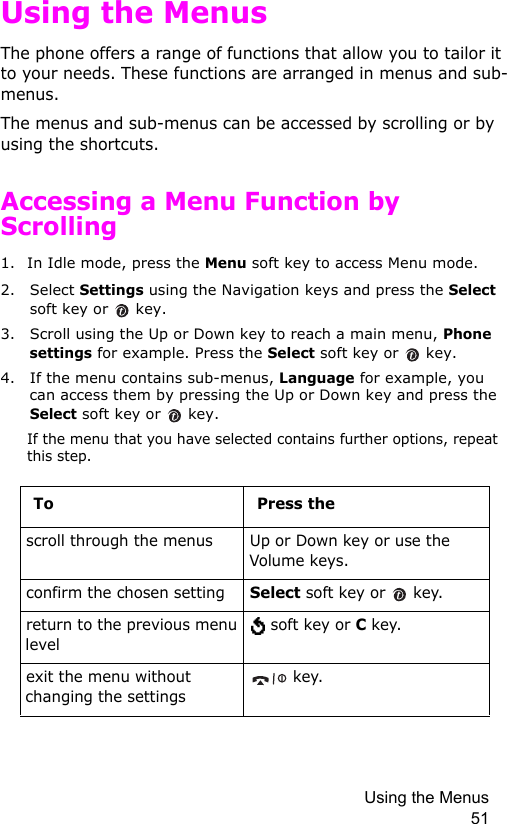 Using the Menus 51Using the MenusThe phone offers a range of functions that allow you to tailor it to your needs. These functions are arranged in menus and sub-menus.The menus and sub-menus can be accessed by scrolling or by using the shortcuts.Accessing a Menu Function by Scrolling1. In Idle mode, press the Menu soft key to access Menu mode. 2. Select Settings using the Navigation keys and press the Select soft key or   key.3. Scroll using the Up or Down key to reach a main menu, Phone settings for example. Press the Select soft key or   key.4. If the menu contains sub-menus, Language for example, you can access them by pressing the Up or Down key and press the Select soft key or   key.If the menu that you have selected contains further options, repeat this step.To Press thescroll through the menus Up or Down key or use the Volume keys.confirm the chosen settingSelect soft key or   key.return to the previous menu level soft key or C key.exit the menu without changing the settings key.
