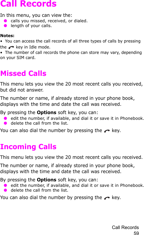 Call Records 59Call RecordsIn this menu, you can view the: ● calls you missed, received, or dialed. ● length of your calls.Notes:•  You can access the call records of all three types of calls by pressing the   key in Idle mode.•  The number of call records the phone can store may vary, depending on your SIM card.Missed CallsThis menu lets you view the 20 most recent calls you received, but did not answer. The number or name, if already stored in your phone book, displays with the time and date the call was received. By pressing the Options soft key, you can: ● edit the number, if available, and dial it or save it in Phonebook. ● delete the call from the list.You can also dial the number by pressing the   key.Incoming CallsThis menu lets you view the 20 most recent calls you received. The number or name, if already stored in your phone book, displays with the time and date the call was received. By pressing the Options soft key, you can: ● edit the number, if available, and dial it or save it in Phonebook. ● delete the call from the list.You can also dial the number by pressing the   key.