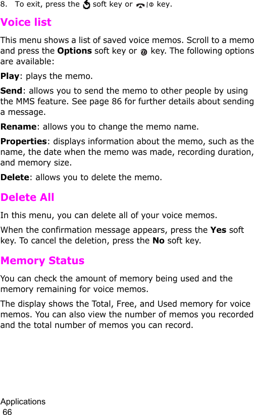 Applications                                                                                        668. To exit, press the   soft key or   key.Voice listThis menu shows a list of saved voice memos. Scroll to a memo and press the Options soft key or   key. The following options are available:Play: plays the memo.Send: allows you to send the memo to other people by using the MMS feature. See page 86 for further details about sending a message.Rename: allows you to change the memo name.Properties: displays information about the memo, such as the name, the date when the memo was made, recording duration, and memory size.Delete: allows you to delete the memo.Delete AllIn this menu, you can delete all of your voice memos. When the confirmation message appears, press the Yes soft key. To cancel the deletion, press the No soft key.Memory StatusYou can check the amount of memory being used and the memory remaining for voice memos.The display shows the Total, Free, and Used memory for voice memos. You can also view the number of memos you recorded and the total number of memos you can record. 