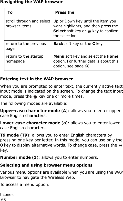 t-zones                                                                                        68Navigating the WAP browserEntering text in the WAP browserWhen you are prompted to enter text, the currently active text input mode is indicated on the screen. To change the text input mode, press the   key one or more times.The following modes are available:Upper-case character mode (A): allows you to enter upper-case English characters.Lower-case character mode (a): allows you to enter lower-case English characters.T9 mode (T9): allows you to enter English characters by pressing one key per letter. In this mode, you can use only the 0 key to display alternative words. To change case, press the   key.Number mode (1): allows you to enter numbers.Selecting and using browser menu optionsVarious menu options are available when you are using the WAP Browser to navigate the Wireless Web.To access a menu option:To Press thescroll through and select browser itemsUp or Down key until the item you want highlights, and then press the Select soft key or   key to confirm the selection.return to the previous pageBack soft key or the C key.return to the startup homepageMenu soft key and select the Home option. For further details about this option, see page 68.