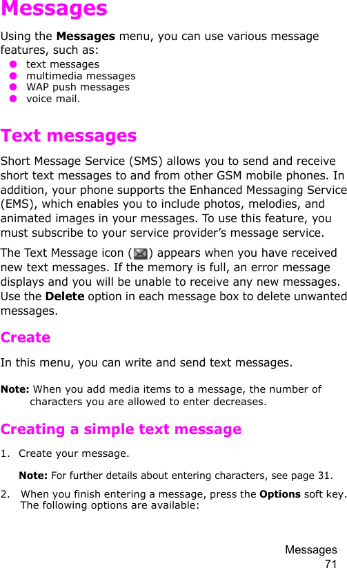 Messages 71MessagesUsing the Messages menu, you can use various message features, such as: ● text messages ● multimedia messages ● WAP push messages ● voice mail.Text messagesShort Message Service (SMS) allows you to send and receive short text messages to and from other GSM mobile phones. In addition, your phone supports the Enhanced Messaging Service (EMS), which enables you to include photos, melodies, and animated images in your messages. To use this feature, you must subscribe to your service provider’s message service.The Text Message icon ( ) appears when you have received new text messages. If the memory is full, an error message displays and you will be unable to receive any new messages. Use the Delete option in each message box to delete unwanted messages.Create In this menu, you can write and send text messages.Note: When you add media items to a message, the number of characters you are allowed to enter decreases.Creating a simple text message1. Create your message.Note: For further details about entering characters, see page 31.2. When you finish entering a message, press the Options soft key. The following options are available: