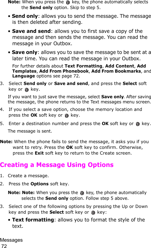 Messages                                                                                        72Note: When you press the   key, the phone automatically selects the Send only option. Skip to step 5.• Send only: allows you to send the message. The message is then deleted after sending.• Save and send: allows you to first save a copy of the message and then sends the message. You can read the message in your Outbox. • Save only: allows you to save the message to be sent at a later time. You can read the message in your Outbox.For further details about Text Formatting, Add Content, Add Templates, Add From Phonebook, Add From Bookmarks, and Language options see page 72.3. Select Send only or Save and send, and press the Select soft key or   key.If you want to just save the message, select Save only. After saving the message, the phone returns to the Text messages menu screen.4. If you select a save option, choose the memory location and press the OK soft key or   key.5. Enter a destination number and press the OK soft key or   key. The message is sent.Note: When the phone fails to send the message, it asks you if you want to retry. Press the OK soft key to confirm. Otherwise, press the Exit soft key to return to the Create screen. Creating a Message Using Options1. Create a message.2. Press the Options soft key.Note: Note: When you press the   key, the phone automatically selects the Send only option. Follow step 5 above.3. Select one of the following options by pressing the Up or Down key and press the Select soft key or   key:• Text formatting: allows you to format the style of the text. 