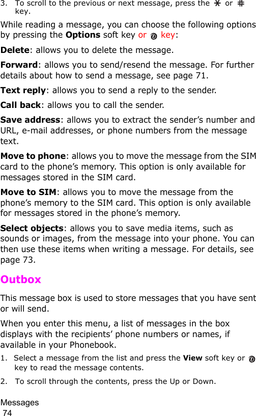 Messages                                                                                        743. To scroll to the previous or next message, press the   or   key.While reading a message, you can choose the following options by pressing the Options soft key or   key:Delete: allows you to delete the message.Forward: allows you to send/resend the message. For further details about how to send a message, see page 71.Text reply: allows you to send a reply to the sender. Call back: allows you to call the sender.Save address: allows you to extract the sender’s number and URL, e-mail addresses, or phone numbers from the message text.Move to phone: allows you to move the message from the SIM card to the phone’s memory. This option is only available for messages stored in the SIM card.Move to SIM: allows you to move the message from the phone’s memory to the SIM card. This option is only available for messages stored in the phone’s memory.Select objects: allows you to save media items, such as sounds or images, from the message into your phone. You can then use these items when writing a message. For details, see page 73.Outbox This message box is used to store messages that you have sent or will send. When you enter this menu, a list of messages in the box displays with the recipients’ phone numbers or names, if available in your Phonebook.1. Select a message from the list and press the View soft key or   key to read the message contents.2. To scroll through the contents, press the Up or Down.