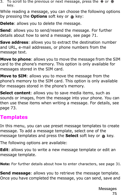 Messages 753. To scroll to the previous or next message, press the   or   key.While reading a message, you can choose the following options by pressing the Options soft key or   key:Delete: allows you to delete the message.Send: allows you to send/resend the message. For further details about how to send a message, see page 71.Save address: allows you to extract the destination number and URL, e-mail addresses, or phone numbers from the message text.Move to phone: allows you to move the message from the SIM card to the phone’s memory. This option is only available for messages stored in the SIM card.Move to SIM: allows you to move the message from the phone’s memory to the SIM card. This option is only available for messages stored in the phone’s memory.Select content: allows you to save media items, such as sounds or images, from the message into your phone. You can then use these items when writing a message. For details, see page 73.TemplatesIn this menu, you can use preset message templates to create message. To add a message template, select one of the message templates and press the Select soft key or   key.The following options are available:Edit: allows you to write a new message template or edit an message template.Note: For further details about how to enter characters, see page 31.Send message: allows you to retrieve the message template. Once you have completed the message, you can send, save and 