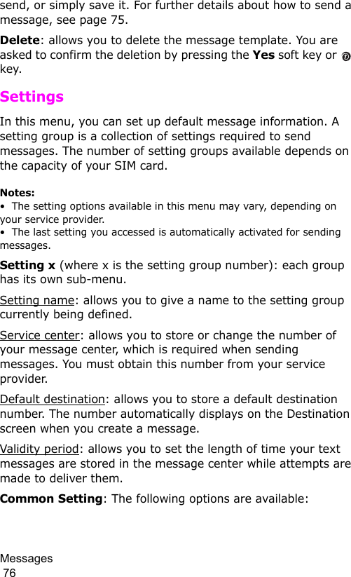 Messages                                                                                        76send, or simply save it. For further details about how to send a message, see page 75.Delete: allows you to delete the message template. You are asked to confirm the deletion by pressing the Yes soft key or   key.SettingsIn this menu, you can set up default message information. A setting group is a collection of settings required to send messages. The number of setting groups available depends on the capacity of your SIM card. Notes:•  The setting options available in this menu may vary, depending on your service provider.•  The last setting you accessed is automatically activated for sending messages.Setting x (where x is the setting group number): each group has its own sub-menu.Setting name: allows you to give a name to the setting group currently being defined.Service center: allows you to store or change the number of your message center, which is required when sending messages. You must obtain this number from your service provider.Default destination: allows you to store a default destination number. The number automatically displays on the Destination screen when you create a message.Validity period: allows you to set the length of time your text messages are stored in the message center while attempts are made to deliver them.Common Setting: The following options are available: