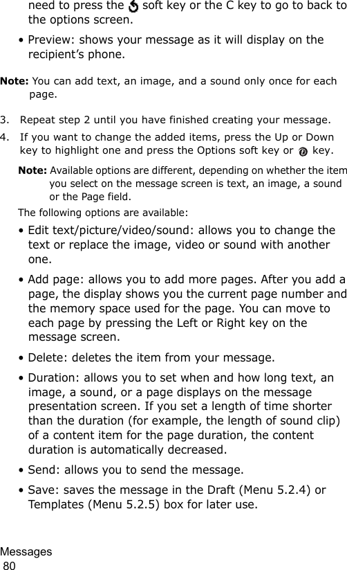 Messages                                                                                        80need to press the   soft key or the C key to go to back to the options screen.• Preview: shows your message as it will display on the recipient’s phone.Note: You can add text, an image, and a sound only once for each page.3. Repeat step 2 until you have finished creating your message.4. If you want to change the added items, press the Up or Down key to highlight one and press the Options soft key or   key. Note: Available options are different, depending on whether the item you select on the message screen is text, an image, a sound or the Page field.The following options are available:• Edit text/picture/video/sound: allows you to change the text or replace the image, video or sound with another one.• Add page: allows you to add more pages. After you add a page, the display shows you the current page number and the memory space used for the page. You can move to each page by pressing the Left or Right key on the message screen.• Delete: deletes the item from your message.• Duration: allows you to set when and how long text, an image, a sound, or a page displays on the message presentation screen. If you set a length of time shorter than the duration (for example, the length of sound clip) of a content item for the page duration, the content duration is automatically decreased.• Send: allows you to send the message.• Save: saves the message in the Draft (Menu 5.2.4) or Templates (Menu 5.2.5) box for later use. 