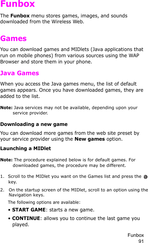 Funbox 91FunboxThe Funbox menu stores games, images, and sounds downloaded from the Wireless Web.GamesYou can download games and MIDlets (Java applications that run on mobile phones) from various sources using the WAP Browser and store them in your phone. Java GamesWhen you access the Java games menu, the list of default games appears. Once you have downloaded games, they are added to the list.Note: Java services may not be available, depending upon your service provider.Downloading a new gameYou can download more games from the web site preset by your service provider using the New games option.Launching a MIDletNote: The procedure explained below is for default games. For downloaded games, the procedure may be different.1. Scroll to the MIDlet you want on the Games list and press the   key.2. On the startup screen of the MIDlet, scroll to an option using the Navigation keys.The following options are available:• START GAME: starts a new game.• CONTINUE: allows you to continue the last game you played.