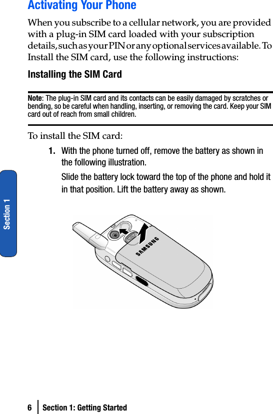 6 Section 1: Getting StartedSection 1Activating Your PhoneWhen you subscribe to a cellular network, you are provided with a plug-in SIM card loaded with your subscription details, such as your PIN or any optional services available. To Install the SIM card, use the following instructions:Installing the SIM CardNote: The plug-in SIM card and its contacts can be easily damaged by scratches or bending, so be careful when handling, inserting, or removing the card. Keep your SIM card out of reach from small children.To install the SIM card:1. With the phone turned off, remove the battery as shown in the following illustration.Slide the battery lock toward the top of the phone and hold it in that position. Lift the battery away as shown.