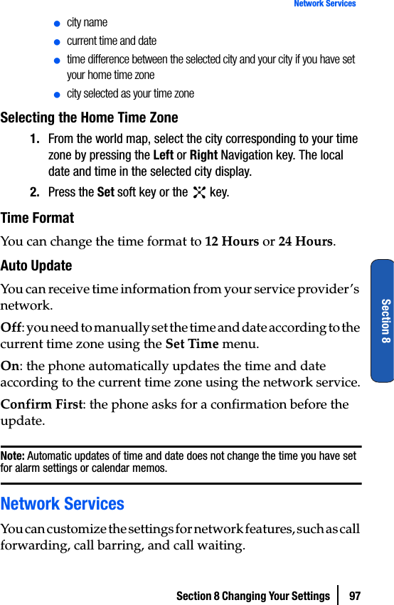 Section 8 Changing Your Settings  97Network ServicesSection 8ⅷcity nameⅷcurrent time and dateⅷtime difference between the selected city and your city if you have set your home time zoneⅷcity selected as your time zoneSelecting the Home Time Zone1. From the world map, select the city corresponding to your time zone by pressing the Left or Right Navigation key. The local date and time in the selected city display.2. Press the Set soft key or the   key.Time FormatYou can change the time format to 12 Hours or 24 Hours.Auto UpdateYou can receive time information from your service provider’s network.Off: you need to manually set the time and date according to the current time zone using the Set Time menu.On: the phone automatically updates the time and date according to the current time zone using the network service.Confirm First: the phone asks for a confirmation before the update.Note: Automatic updates of time and date does not change the time you have set for alarm settings or calendar memos.Network ServicesYou can customize the settings for network features, such as call forwarding, call barring, and call waiting.